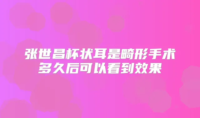 张世昌杯状耳是畸形手术多久后可以看到效果