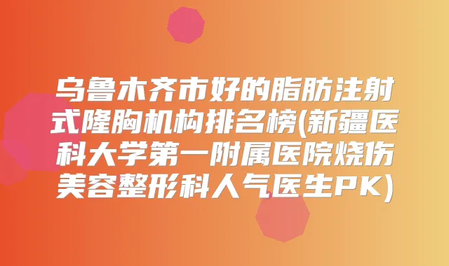 乌鲁木齐市好的脂肪注射式隆胸机构排名榜(新疆医科大学第一附属医院烧伤美容整形科人气医生PK)