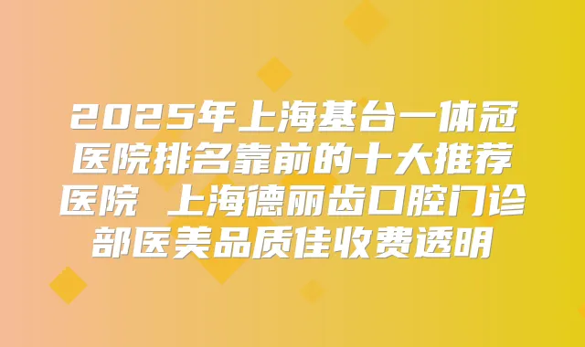 2025年上海基台一体冠医院排名靠前的十大推荐医院 上海德丽齿口腔门诊部医美品质佳收费透明