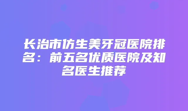 长治市仿生美牙冠医院排名:前五名优质医院及知名医生推荐