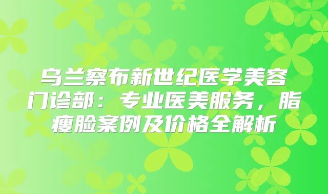 乌兰察布新世纪医学美容门诊部：专业医美服务，脂瘦脸案例及价格全解析