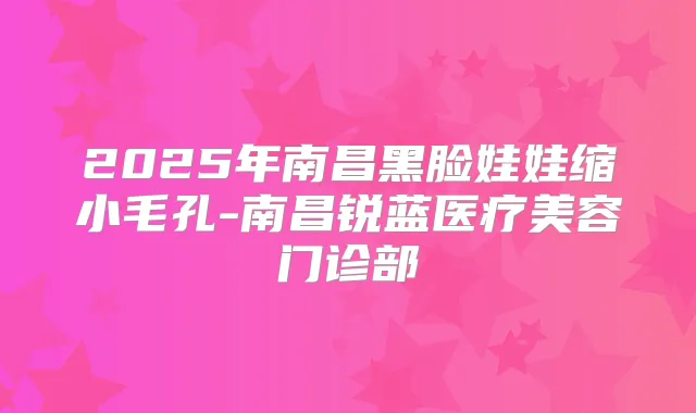 2025年南昌黑脸娃娃缩小毛孔-南昌锐蓝医疗美容门诊部