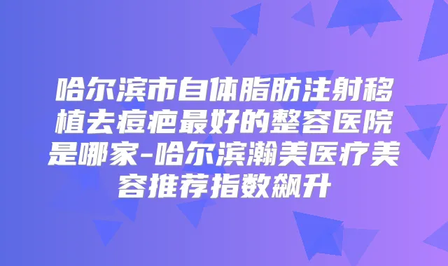 哈尔滨市自体脂肪注射移植去痘疤好的整容医院是哪家-哈尔滨瀚美医疗美容推荐指数飙升