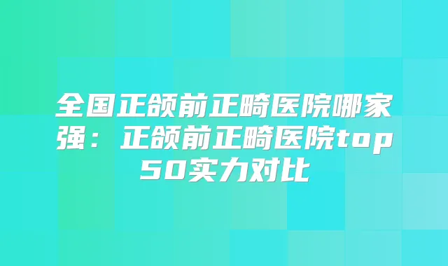 全国正颌前正畸医院哪家强:正颌前正畸医院top50实力对比
