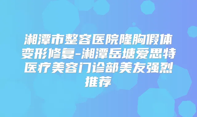 湘潭市整容医院隆胸假体变形修复-湘潭岳塘爱思特医疗美容门诊部美友强烈推荐