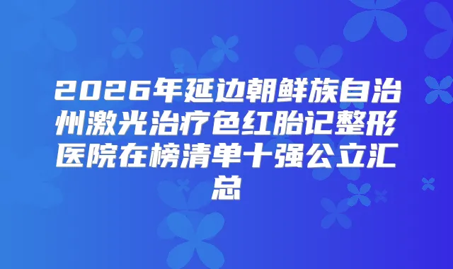 2026年延边朝鲜族自治州激光色红胎记整形医院在榜清单十强公立汇总