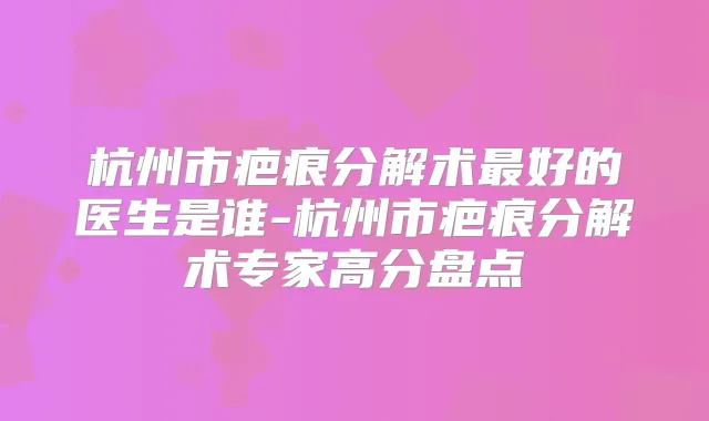 杭州市疤痕分解术好的医生是谁-杭州市疤痕分解术专家高分盘点