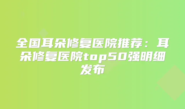 全国耳朵修复医院推荐：耳朵修复医院top50强明细发布