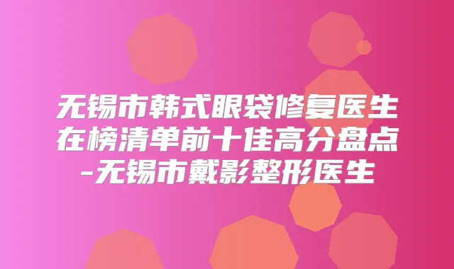 无锡市韩式眼袋修复医生在榜清单前十佳高分盘点-无锡市戴影整形医生