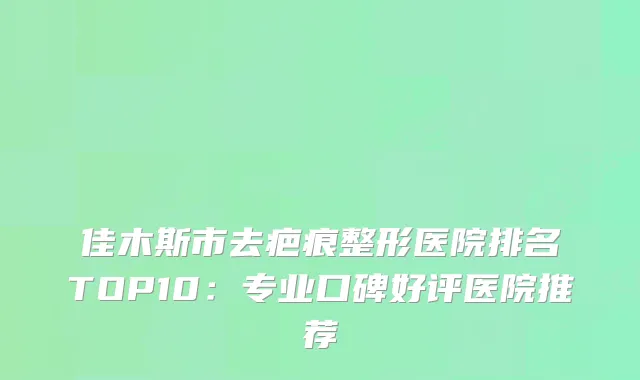 佳木斯市去疤痕整形医院排名TOP10：专业口碑好评医院推荐