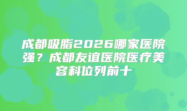 成都吸脂2026哪家医院强?成都友谊医院医疗美容科位列前十