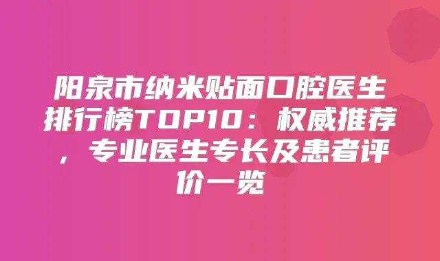 阳泉市纳米贴面口腔医生排行榜TOP10：推荐，专业医生专长及患者评价一览