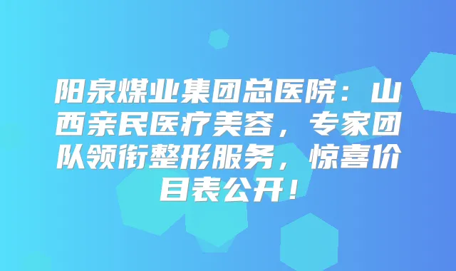 阳泉煤业集团总医院：山西亲民医疗美容，专家团队领衔整形服务，惊喜价目表公开！