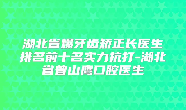 湖北省爆牙齿矫正长医生排名前十名实力抗打-湖北省曾山鹰口腔医生
