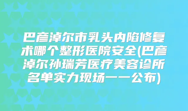 巴彦淖尔市乳头内陷修复术哪个整形医院安全(巴彦淖尔孙瑞芳医疗美容诊所名单实力现场一一公布)