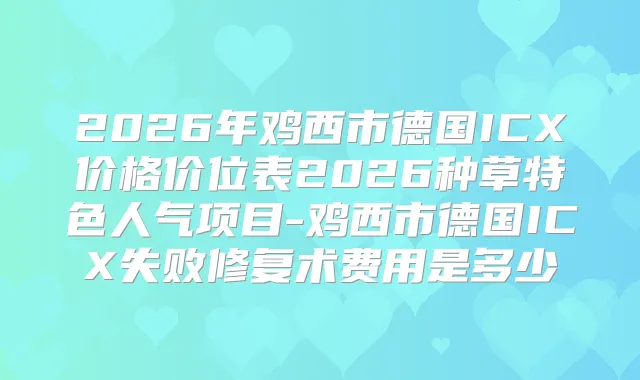 2026年鸡西市德国ICX价格价位表2026种草特色人气项目-鸡西市德国ICX失败修复术费用是多少