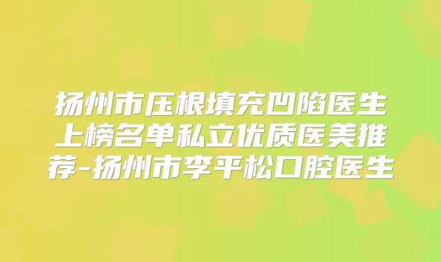 扬州市压根填充凹陷医生上榜名单私立优质医美推荐-扬州市李平松口腔医生