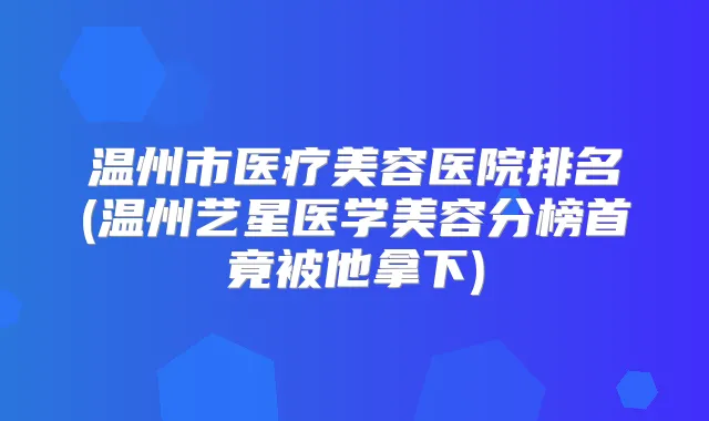 温州市医疗美容医院排名(温州艺星医学美容分榜首竟被他拿下)
