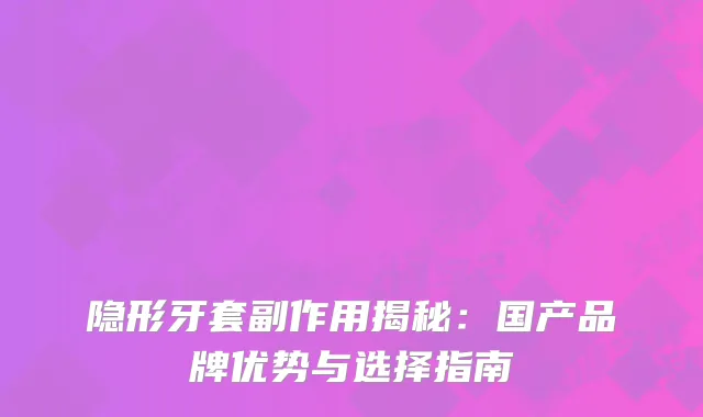隐形牙套副作用揭秘：国产品牌优势与选择指南