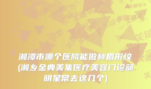 湘潭市哪个医院能做种眉形纹(湘乡金典美集医疗美容门诊部明星常去这几个)