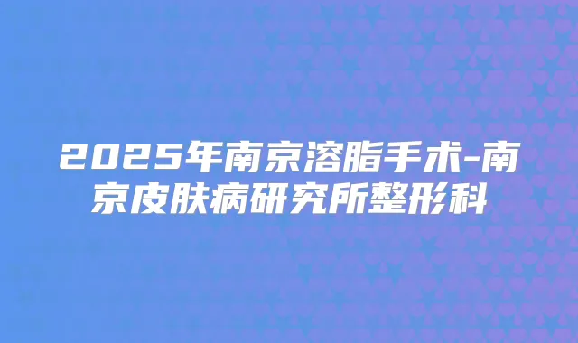 2025年南京溶脂手术-南京皮肤病研究所整形科