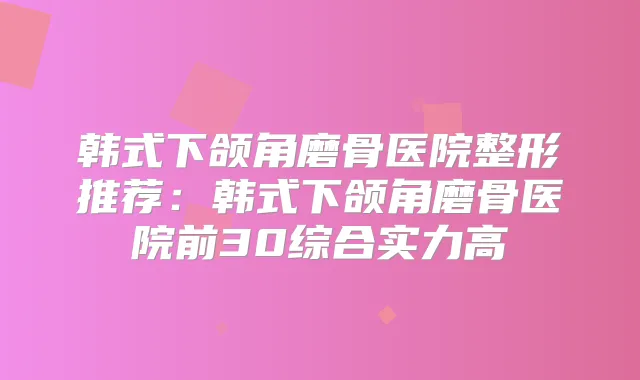 韩式下颌角磨骨医院整形推荐：韩式下颌角磨骨医院前30综合实力高
