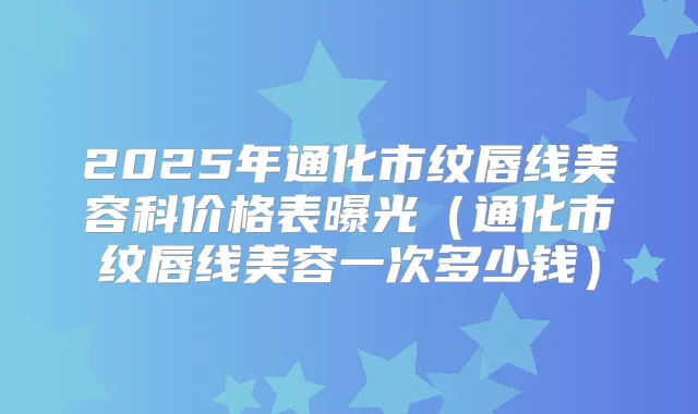 2025年通化市纹唇线美容科价格表曝光（通化市纹唇线美容一次多少钱）