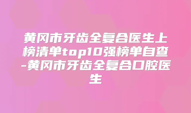 黄冈市牙齿全复合医生上榜清单top10强榜单自查-黄冈市牙齿全复合口腔医生