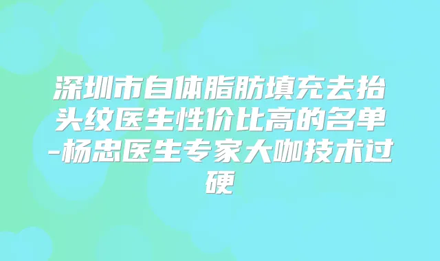 深圳市自体脂肪填充去抬头纹医生性价比高的名单-杨忠医生专家大咖技术过硬