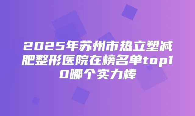 2025年苏州市热立塑减肥整形医院在榜名单top10哪个实力棒