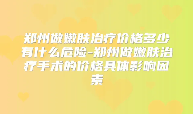 郑州做嫩肤价格多少有什么危险-郑州做嫩肤手术的价格具体影响因素