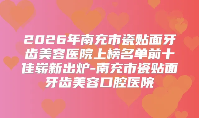 2026年南充市瓷贴面牙齿美容医院上榜名单前十佳崭新出炉-南充市瓷贴面牙齿美容口腔医院