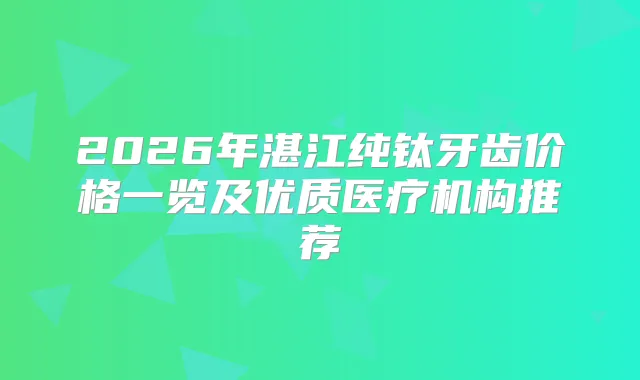 2026年湛江纯钛牙齿价格一览及优质医疗机构推荐