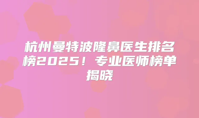 杭州曼特波隆鼻医生排名榜2025！专业医师榜单揭晓