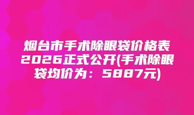 烟台市手术除眼袋价格表2026正式公开(手术除眼袋均价为:5887元)
