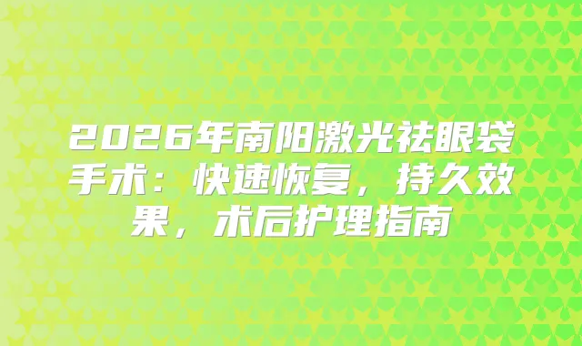 2026年南阳激光祛眼袋手术：快速恢复，持久效果，术后护理指南