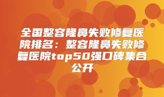 全国整容隆鼻失败修复医院排名:整容隆鼻失败修复医院top50强口碑集合公开