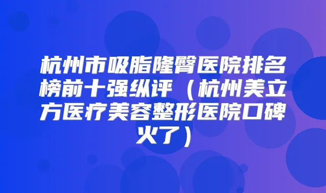 杭州市吸脂隆臀医院排名榜前十强纵评（杭州美立方医疗美容整形医院口碑火了）