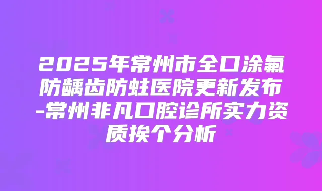 2025年常州市全口涂氟防龋齿防蛀医院更新发布-常州非凡口腔诊所实力资质挨个分析