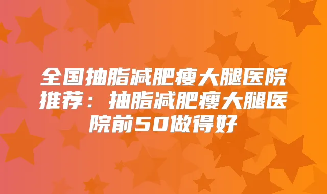 全国抽脂减肥瘦大腿医院推荐：抽脂减肥瘦大腿医院前50做得好