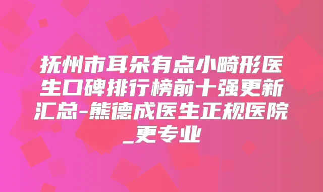 抚州市耳朵有点小畸形医生口碑排行榜前十强更新汇总-熊德成医生正规医院_更专业