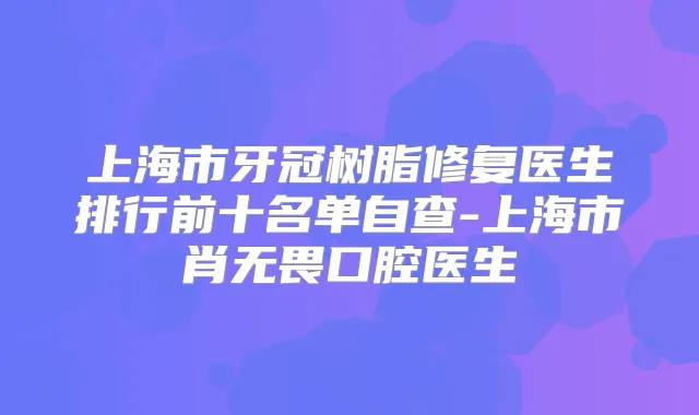 上海市牙冠树脂修复医生排行前十名单自查-上海市肖无畏口腔医生