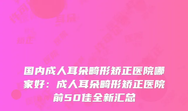 国内成人耳朵畸形矫正医院哪家好:成人耳朵畸形矫正医院前50佳全新汇总