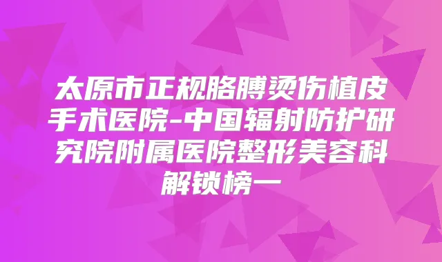 太原市正规胳膊烫伤植皮手术医院-中国辐射防护研究院附属医院整形美容科解锁榜一