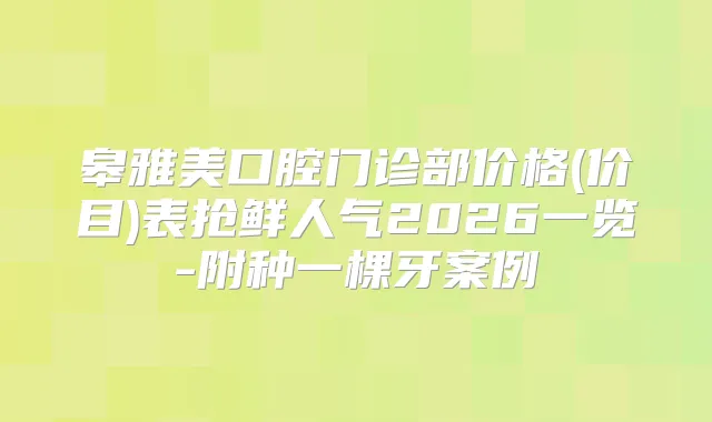 皋雅美口腔门诊部价格(价目)表抢鲜人气2026一览-附种一棵牙案例