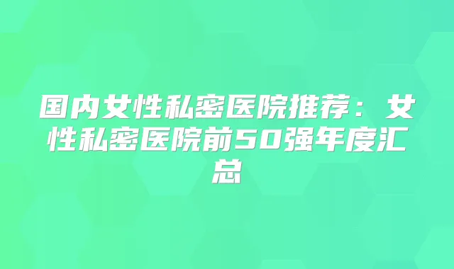 国内女性私密医院推荐：女性私密医院前50强年度汇总