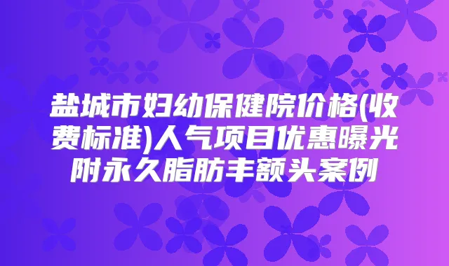 盐城市妇幼保健院价格(收费标准)人气项目优惠曝光附永久脂肪丰额头案例