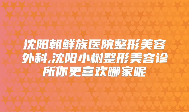 沈阳朝鲜族医院整形美容外科,沈阳小树整形美容诊所你更喜欢哪家呢