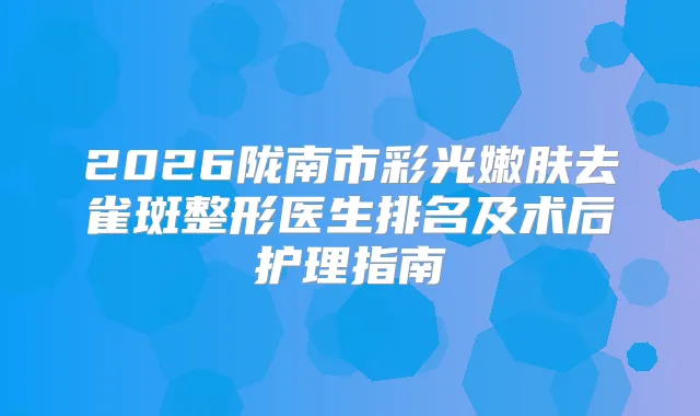 2026陇南市彩光嫩肤去雀斑整形医生排名及术后护理指南