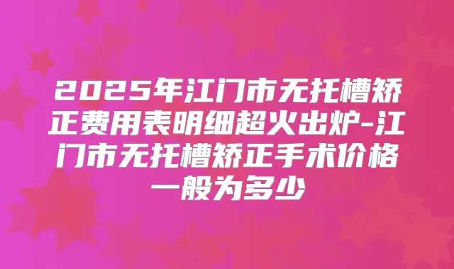 2025年江门市无托槽矫正费用表明细超火出炉-江门市无托槽矫正手术价格一般为多少